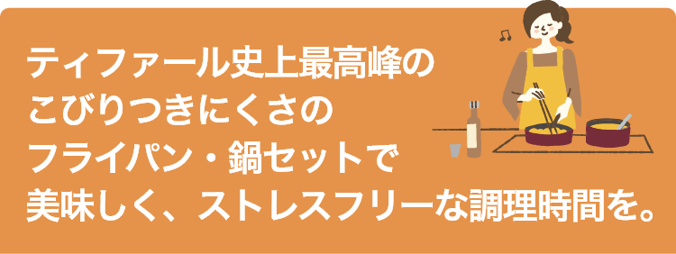 ティファール史上最高峰のこびりつきにくさのフライパン・鍋セットで美味しく、ストレスフリーな調理時間を。