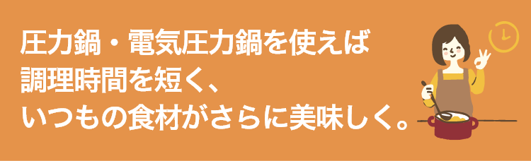 圧力鍋・電気圧力鍋を使えば調理時間を短く、いつもの食材がさらに美味しく。