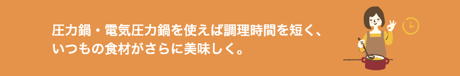 圧力鍋・電気圧力鍋を使えば調理時間を短く、いつもの食材がさらに美味しく。