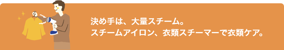 決め手は、大量スチーム。スチームアイロン、衣類スチーマーで衣類ケア。