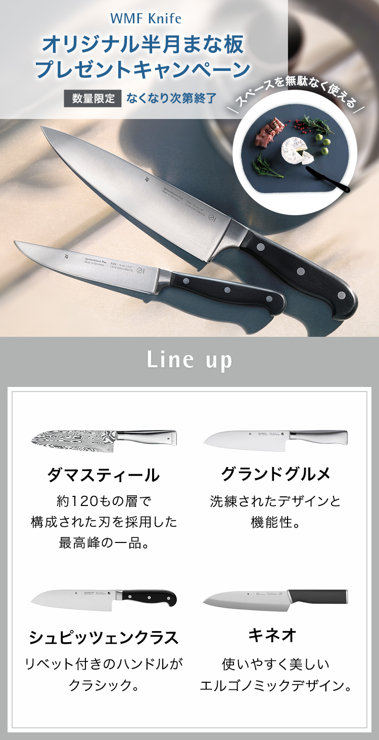 WMF Knife オリジナル半月まな板（非売品）プレゼントキャンペーン 数量限定 無くなり次第終了 スペースを無駄なく使える Line up ダマスティール 約120もの層で構成された刃を採用した最高峰の一品。グランドグルメ 洗練されたデザインと機能性。シュピッツェンクラス リベット付きのハンドルがクラッシック。キネオ 使いやすく美しいエルゴノミックデザイン。