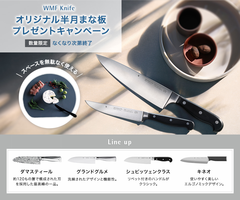 WMF Knife オリジナル半月まな板（非売品）プレゼントキャンペーン 数量限定 無くなり次第終了 スペースを無駄なく使える Line up ダマスティール 約120もの層で構成された刃を採用した最高峰の一品。グランドグルメ 洗練されたデザインと機能性。シュピッツェンクラス リベット付きのハンドルがクラッシック。キネオ 使いやすく美しいエルゴノミックデザイン。