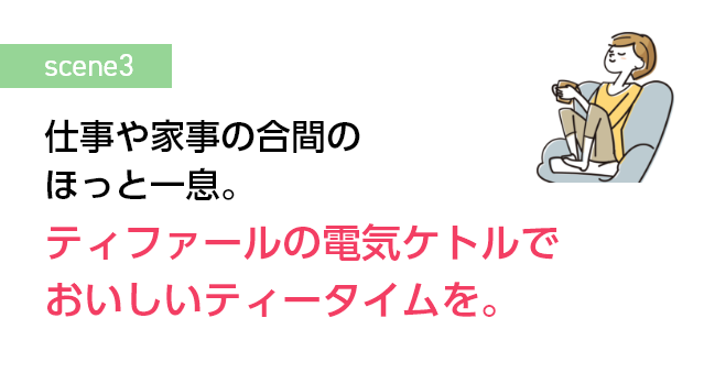 仕事や家事の合間のほっと一息。 ティファールの電気ケトルでおいしいティータイムを。