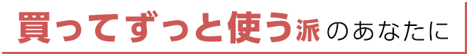 買ってずっと使う派のあなたに