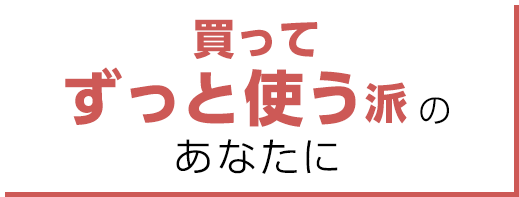 買ってずっと使う派のあなたに