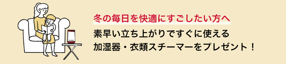 冬の毎日を快適にすごしたい方へ 素早い立ち上がりですぐに使える加湿器・衣類スチーマーをプレゼント！