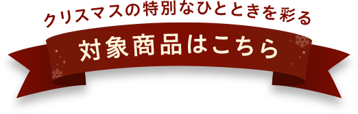 クリスマスの特別なひとときを彩る 対象商品はこちら